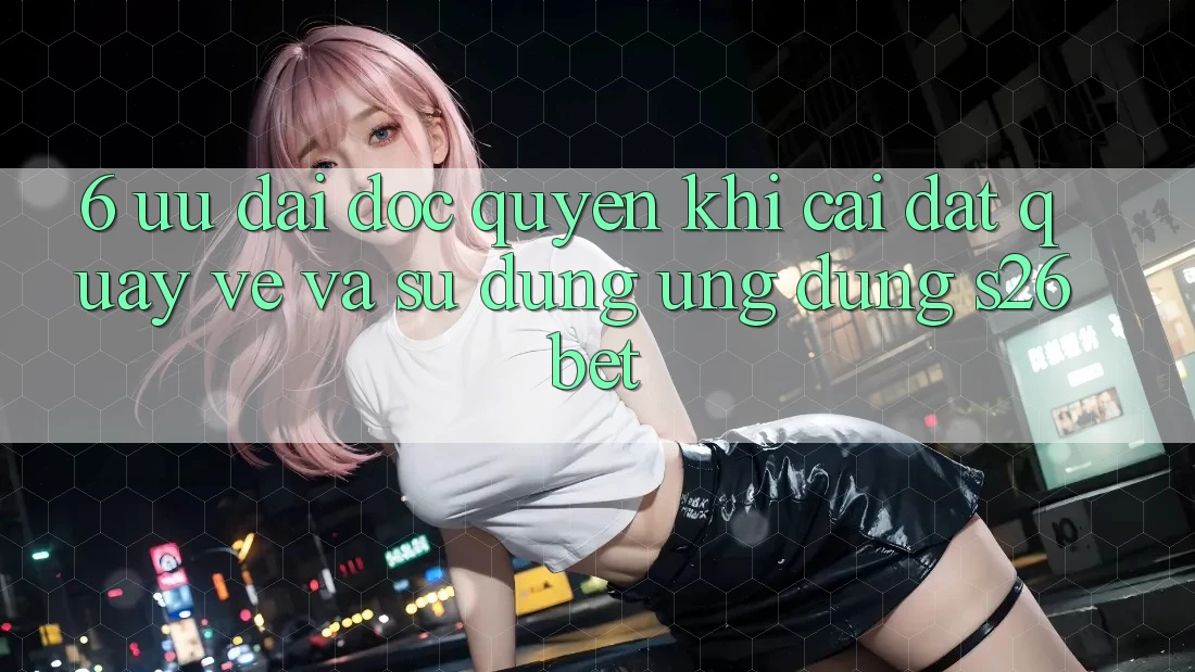 6. Ưu đãi Độc Quyền Khi Cài đặt quay về Và Sử Dụng Ứng dụng S26bet