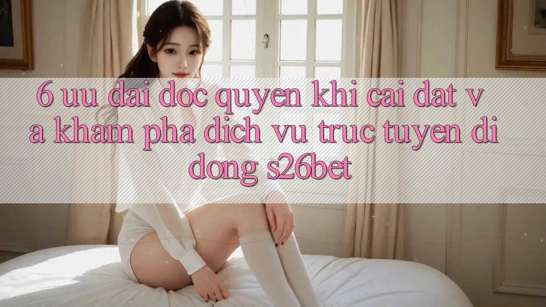 6. Ưu đãi Độc Quyền Khi Cài Đặt Và Khám phá Dịch vụ trực tuyến di động S26bet 6. Ưu đãi Độc Quyền Khi Cài Đặt Và Khám phá Dịch vụ trực tuyến di động S26bet