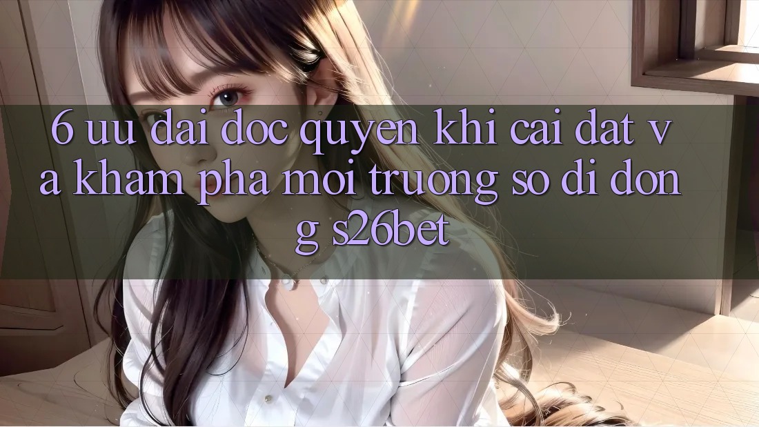 6. Ưu đãi Độc Quyền Khi Cài Đặt Và Khám phá Môi trường số di động S26bet