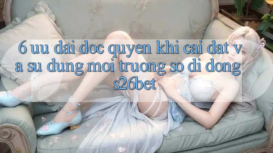 6. Ưu đãi Độc Quyền Khi Cài Đặt Và Sử Dụng Môi trường số di động S26bet 6. Ưu đãi Độc Quyền Khi Cài Đặt Và Sử Dụng Môi trường số di động S26bet