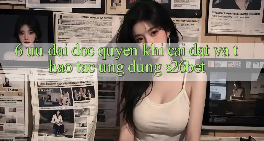 6. Ưu đãi Độc Quyền Khi Cài Đặt Và Thao tác Ứng dụng S26bet 6. Ưu đãi Độc Quyền Khi Cài Đặt Và Thao tác Ứng dụng S26bet