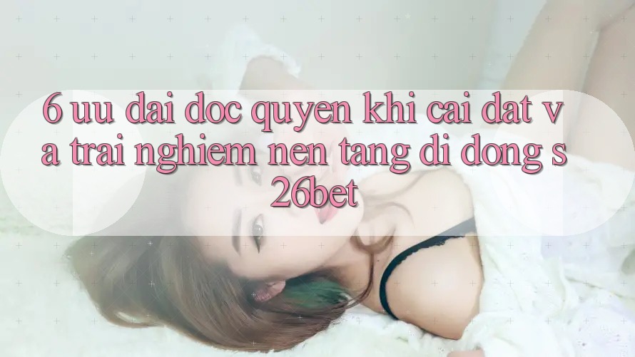 6. Ưu đãi Độc Quyền Khi Cài Đặt Và Trải nghiệm Nền tảng di động S26bet
