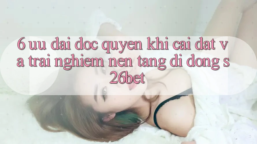 6. Ưu đãi Độc Quyền Khi Cài Đặt Và Trải nghiệm Nền tảng di động S26bet