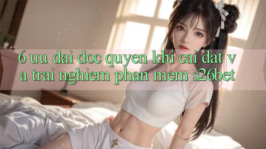 6. Ưu đãi Độc Quyền Khi Cài Đặt Và Trải nghiệm Phần mềm S26bet 6. Ưu đãi Độc Quyền Khi Cài Đặt Và Trải nghiệm Phần mềm S26bet