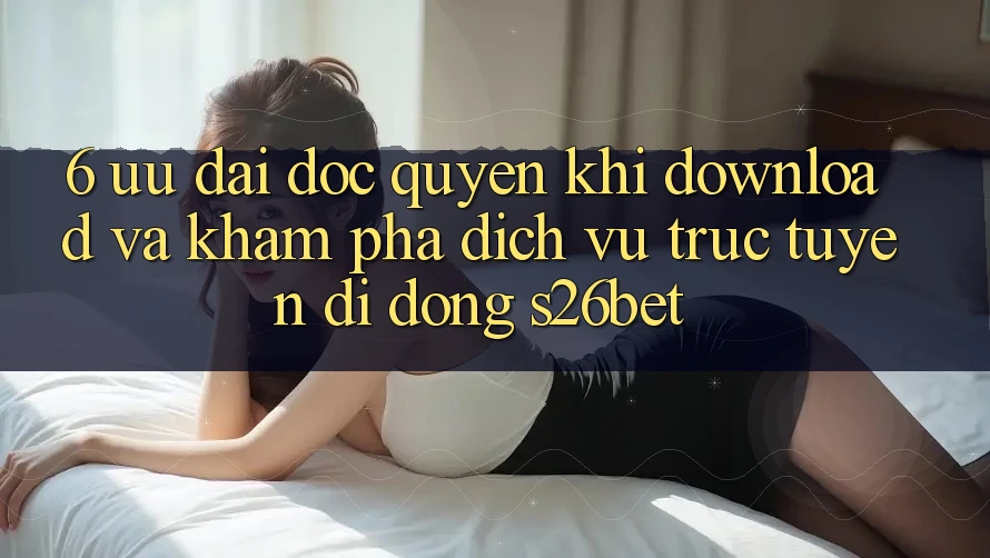 6. Ưu đãi Độc Quyền Khi Download Và Khám phá Dịch vụ trực tuyến di động S26bet 6. Ưu đãi Độc Quyền Khi Download Và Khám phá Dịch vụ trực tuyến di động S26bet