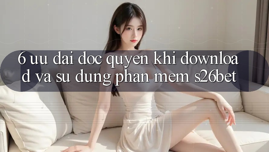 6. Ưu đãi Độc Quyền Khi Download Và Sử Dụng Phần mềm S26bet