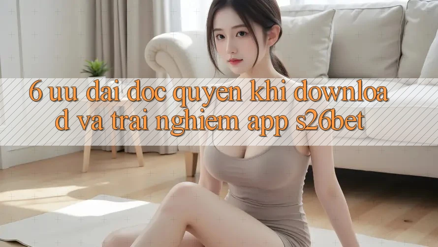 6. Ưu đãi Độc Quyền Khi Download Và Trải nghiệm App S26bet