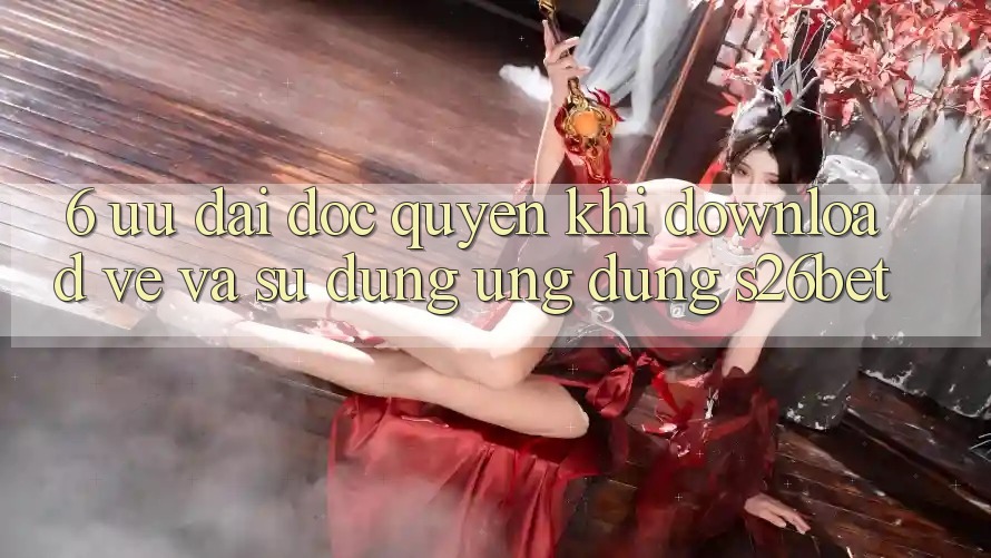 6. Ưu đãi Độc Quyền Khi Download về Và Sử Dụng Ứng dụng S26bet