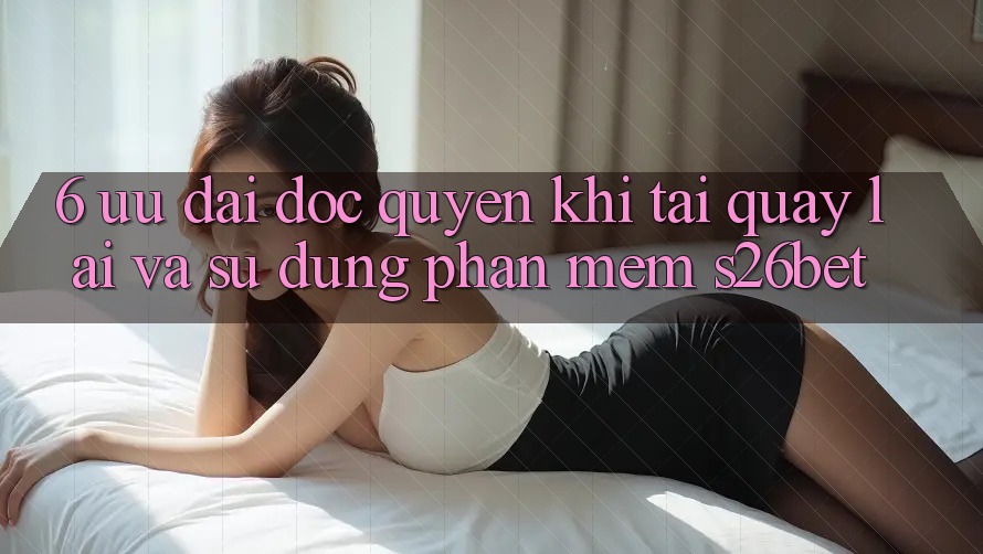 6. Ưu đãi Độc Quyền Khi Tải quay lại Và Sử Dụng Phần mềm S26bet