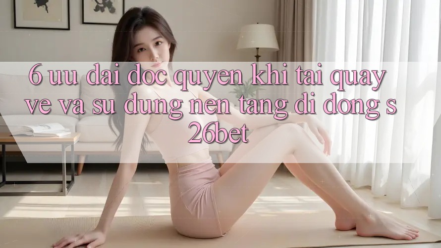 6. Ưu đãi Độc Quyền Khi Tải quay về Và Sử Dụng Nền tảng di động S26bet