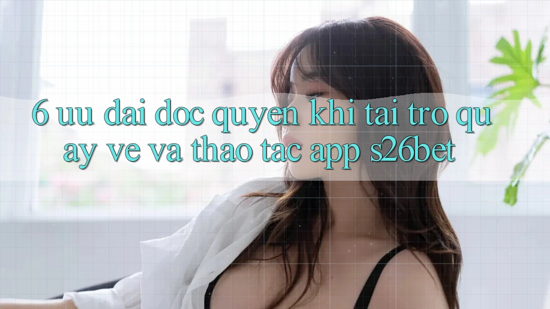 6. Ưu đãi Độc Quyền Khi Tải trở quay về Và Thao tác App S26bet 6. Ưu đãi Độc Quyền Khi Tải trở quay về Và Thao tác App S26bet