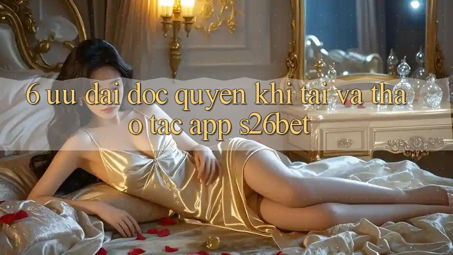 6. Ưu đãi Độc Quyền Khi Tải Và Thao tác App S26bet 6. Ưu đãi Độc Quyền Khi Tải Và Thao tác App S26bet