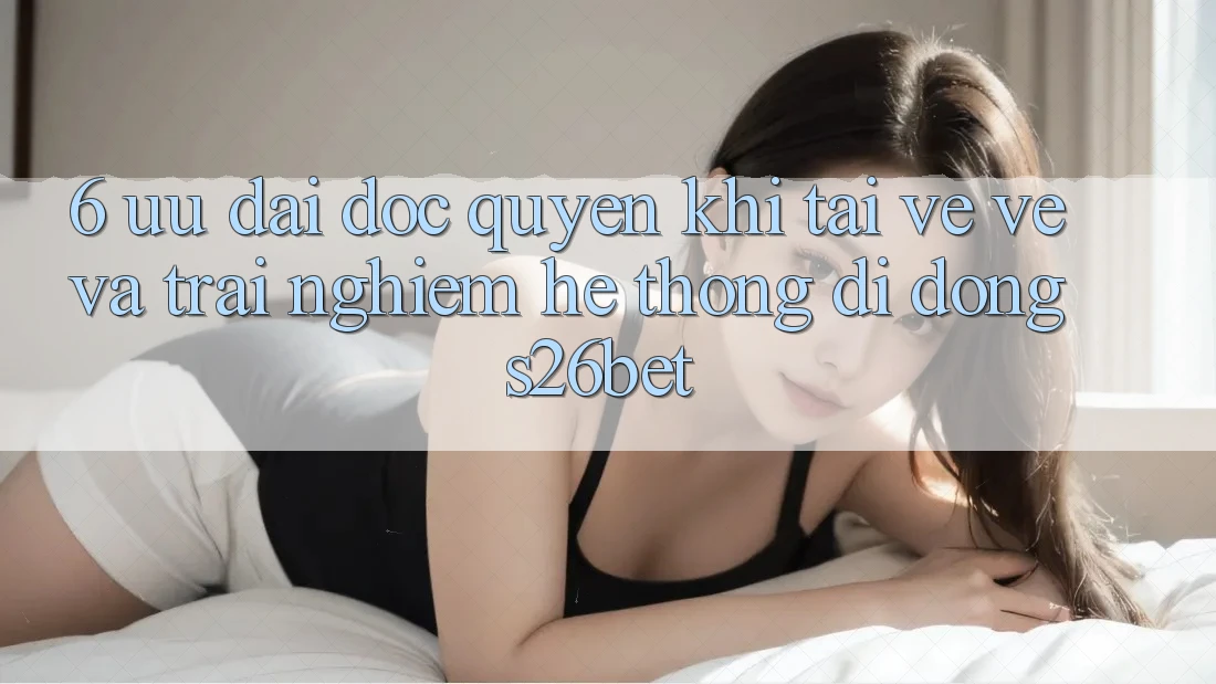 6. Ưu đãi Độc Quyền Khi Tải về về Và Trải nghiệm Hệ thống di động S26bet