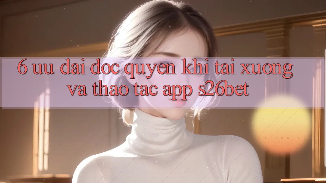 6. Ưu đãi Độc Quyền Khi Tải xuống Và Thao tác App S26bet 6. Ưu đãi Độc Quyền Khi Tải xuống Và Thao tác App S26bet