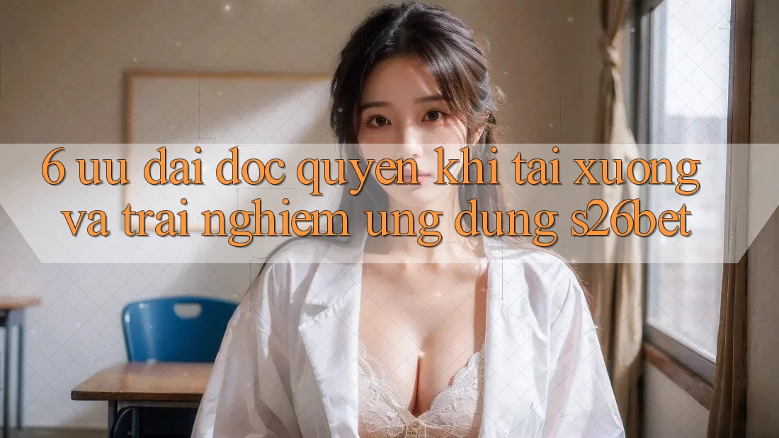 6. Ưu đãi Độc Quyền Khi Tải xuống Và Trải nghiệm Ứng dụng S26bet