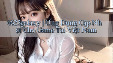 6623galaxy ｜ Ứng Dụng Cập Nhật Cho Game Tại Việt Nam