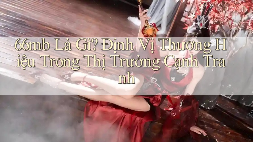 66mb Là Gì? Định Vị Thương Hiệu Trong Thị Trường Cạnh Tranh