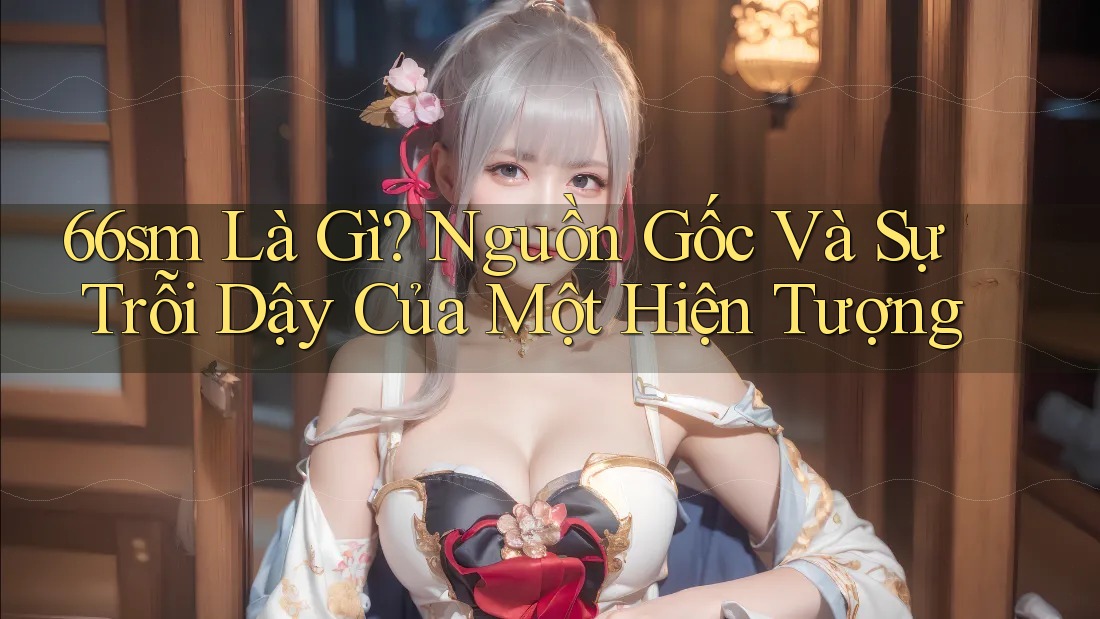 66sm Là Gì? Nguồn Gốc Và Sự Trỗi Dậy Của Một Hiện Tượng