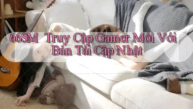 66sm ｜ Truy Cập Gamer Mới Với Bản Tải Cập Nhật