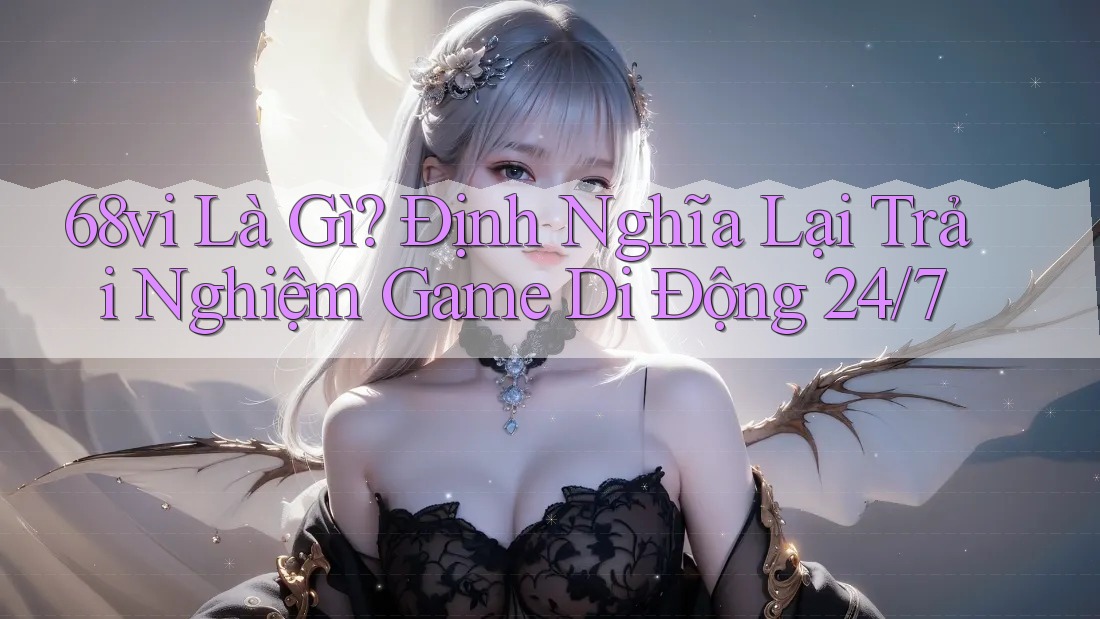 68vi Là Gì? Định Nghĩa Lại Trải Nghiệm Game Di Động 24/7