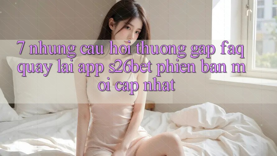 7. Những Câu Hỏi Thường Gặp (FAQ) Quay lại App S26bet Phiên bản mới Cập Nhật