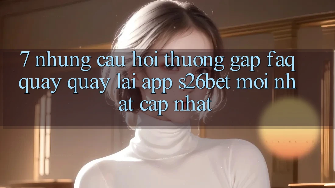 7. Những Câu Hỏi Thường Gặp (FAQ) Quay quay lại App S26bet Mới nhất Cập Nhật