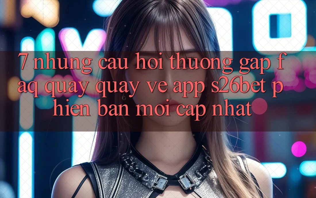7. Những Câu Hỏi Thường Gặp (FAQ) Quay quay về App S26bet Phiên bản mới Cập Nhật 7. Những Câu Hỏi Thường Gặp (FAQ) Quay quay về App S26bet Phiên bản mới Cập Nhật