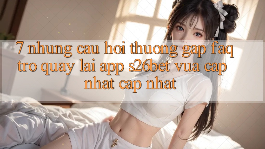 7. Những Câu Hỏi Thường Gặp (FAQ) Trở quay lại App S26bet Vừa cập nhật Cập Nhật