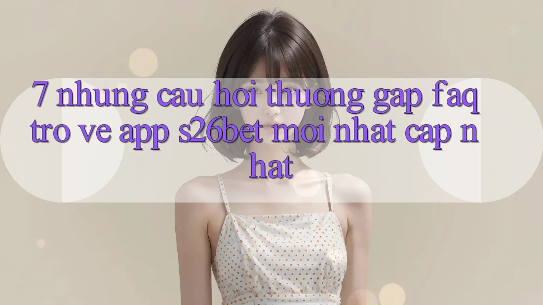 7. Những Câu Hỏi Thường Gặp (FAQ) Trở về App S26bet Mới nhất Cập Nhật