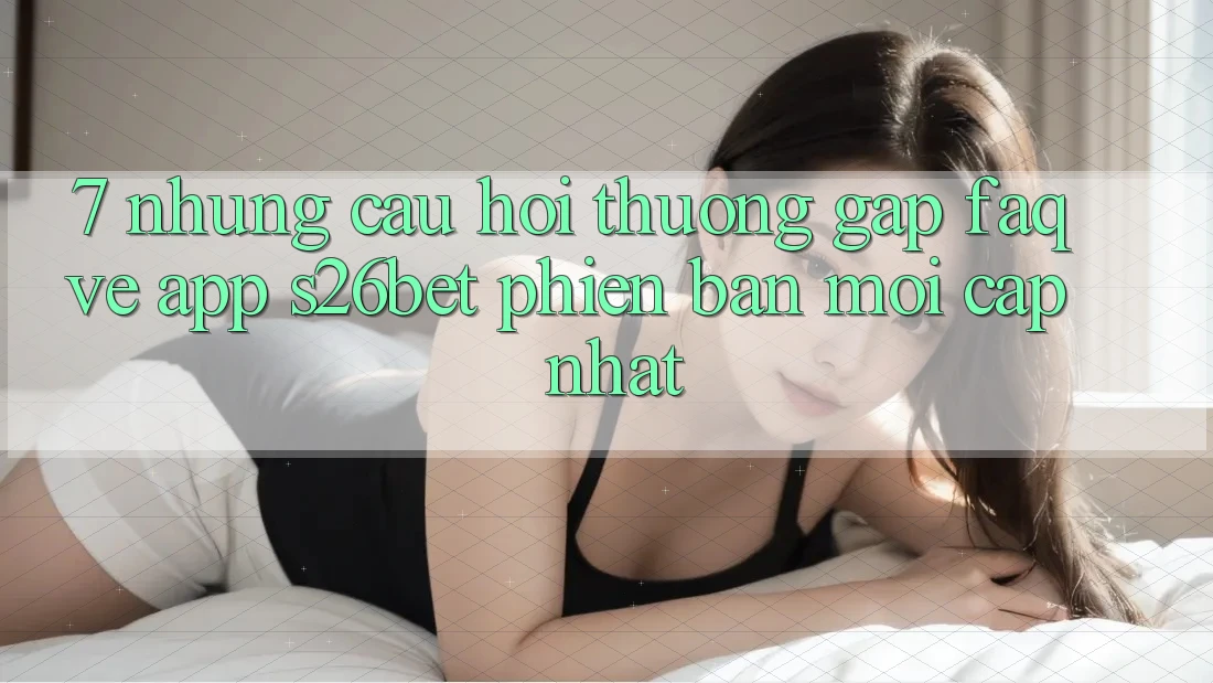 7. Những Câu Hỏi Thường Gặp (FAQ) Về App S26bet Phiên bản mới Cập Nhật