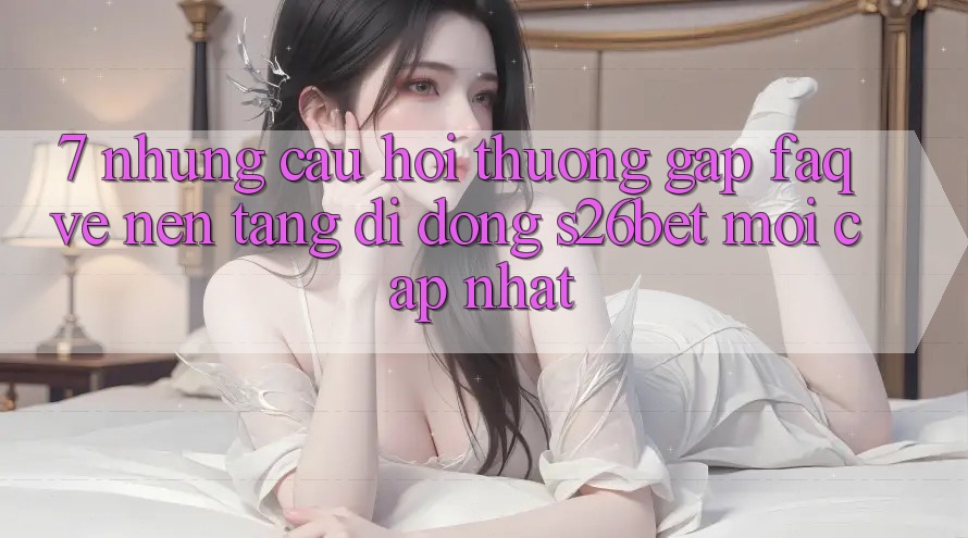 7. Những Câu Hỏi Thường Gặp (FAQ) Về Nền tảng di động S26bet Mới Cập Nhật 7. Những Câu Hỏi Thường Gặp (FAQ) Về Nền tảng di động S26bet Mới Cập Nhật