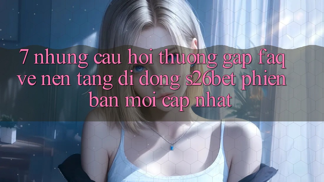 7. Những Câu Hỏi Thường Gặp (FAQ) Về Nền tảng di động S26bet Phiên bản mới Cập Nhật