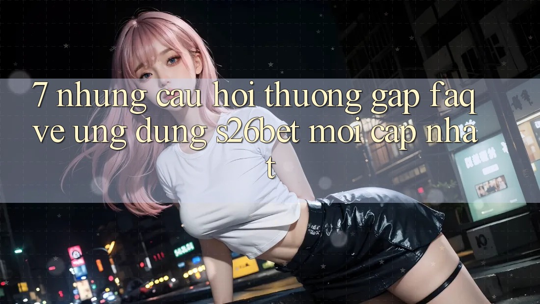 7. Những Câu Hỏi Thường Gặp (FAQ) Về Ứng dụng S26bet Mới Cập Nhật