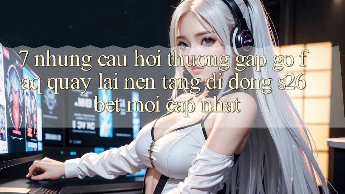 7. Những Câu Hỏi Thường Gặp gỡ (FAQ) Quay lại Nền tảng di động S26bet Mới Cập Nhật