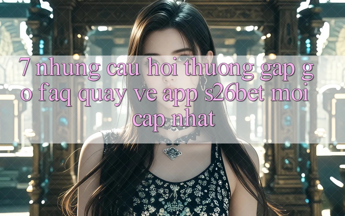 7. Những Câu Hỏi Thường Gặp gỡ (FAQ) Quay về App S26bet Mới Cập Nhật
