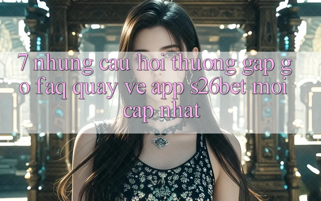 7. Những Câu Hỏi Thường Gặp gỡ (FAQ) Quay về App S26bet Mới Cập Nhật