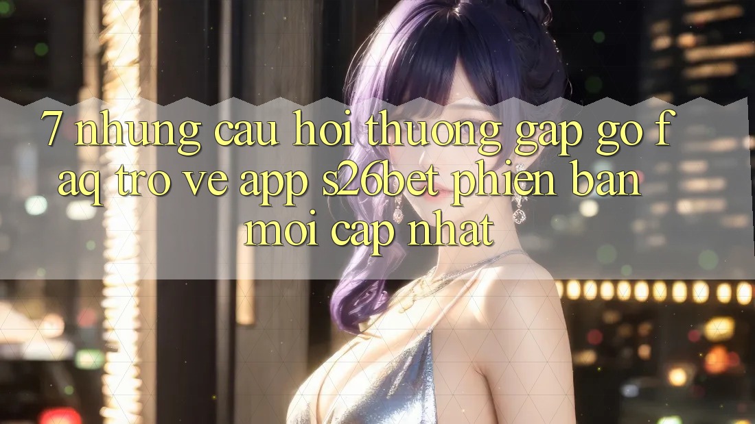 7. Những Câu Hỏi Thường Gặp gỡ (FAQ) Trở về App S26bet Phiên bản mới Cập Nhật