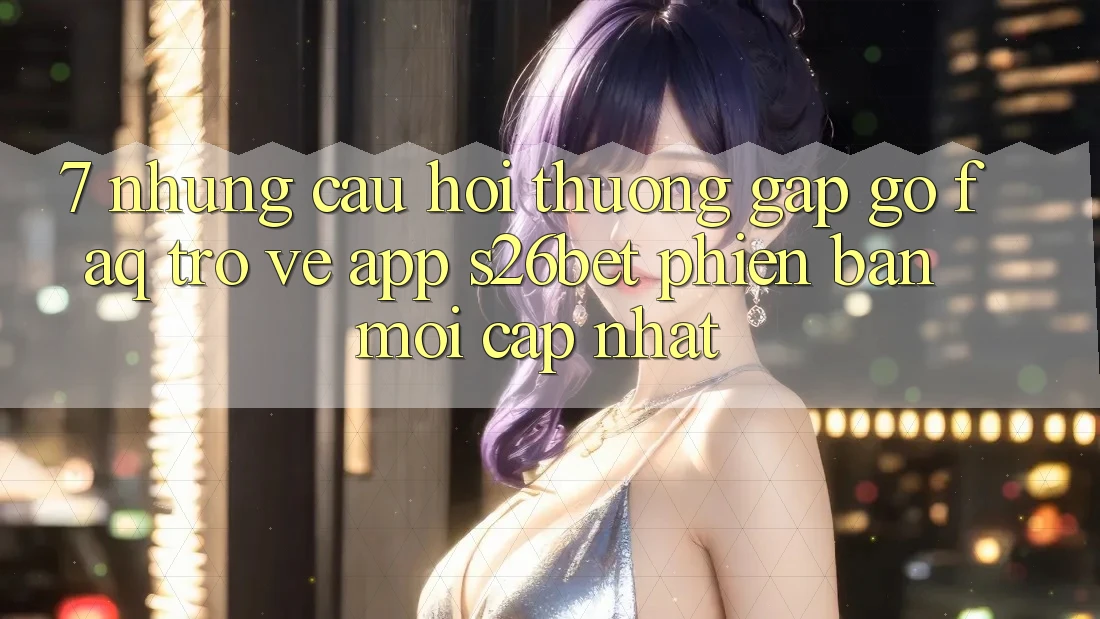 7. Những Câu Hỏi Thường Gặp gỡ (FAQ) Trở về App S26bet Phiên bản mới Cập Nhật