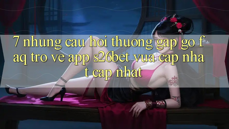 7. Những Câu Hỏi Thường Gặp gỡ (FAQ) Trở về App S26bet Vừa cập nhật Cập Nhật
