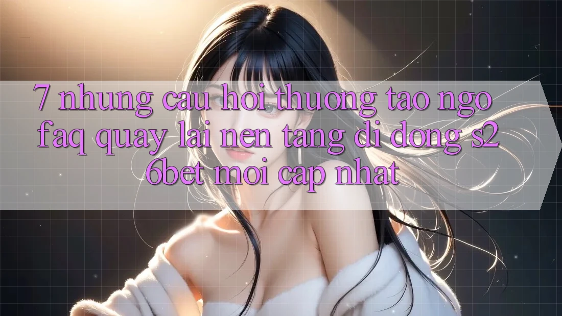 7. Những Câu Hỏi Thường Tao ngộ (FAQ) Quay lại Nền tảng di động S26bet Mới Cập Nhật 7. Những Câu Hỏi Thường Tao ngộ (FAQ) Quay lại Nền tảng di động S26bet Mới Cập Nhật