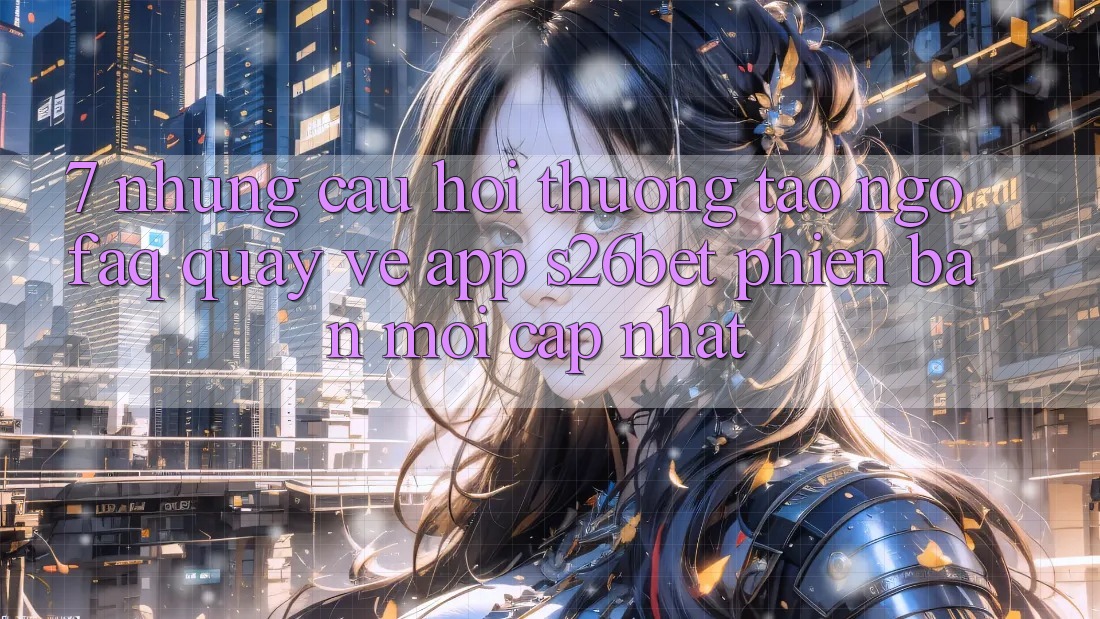 7. Những Câu Hỏi Thường Tao ngộ (FAQ) Quay về App S26bet Phiên bản mới Cập Nhật