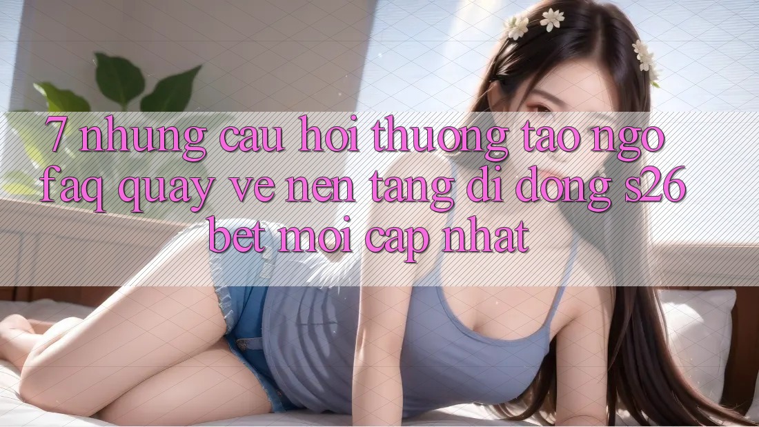 7. Những Câu Hỏi Thường Tao ngộ (FAQ) Quay về Nền tảng di động S26bet Mới Cập Nhật
