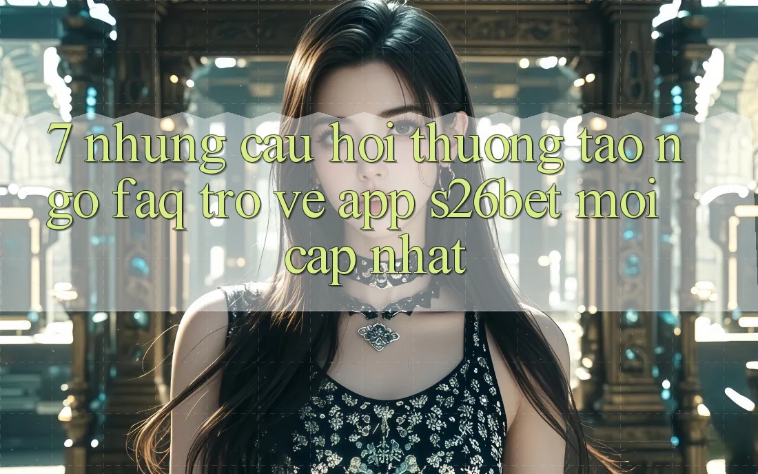 7. Những Câu Hỏi Thường Tao ngộ (FAQ) Trở về App S26bet Mới Cập Nhật