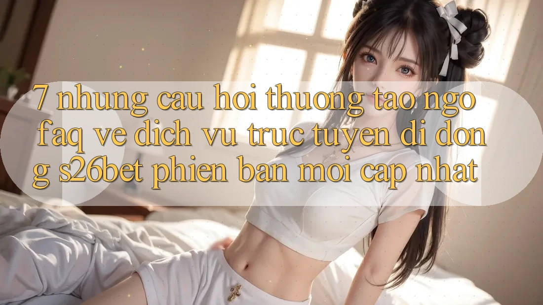 7. Những Câu Hỏi Thường Tao ngộ (FAQ) Về Dịch vụ trực tuyến di động S26bet Phiên bản mới Cập Nhật