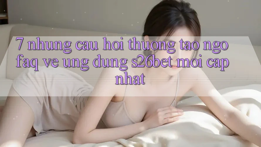 7. Những Câu Hỏi Thường Tao ngộ (FAQ) Về Ứng dụng S26bet Mới Cập Nhật 7. Những Câu Hỏi Thường Tao ngộ (FAQ) Về Ứng dụng S26bet Mới Cập Nhật