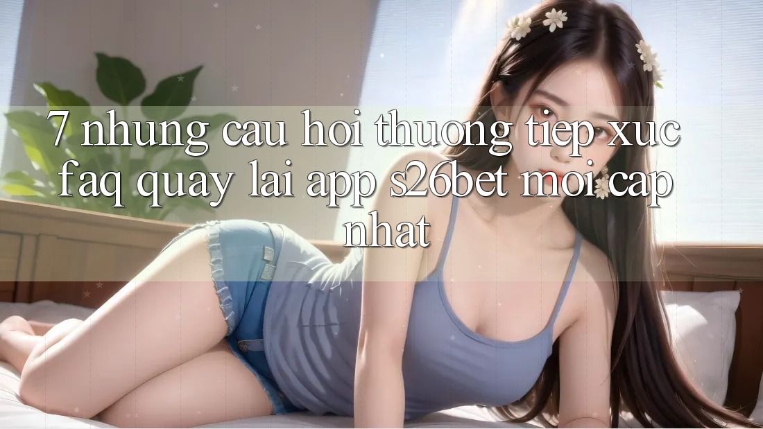 7. Những Câu Hỏi Thường Tiếp xúc (FAQ) Quay lại App S26bet Mới Cập Nhật