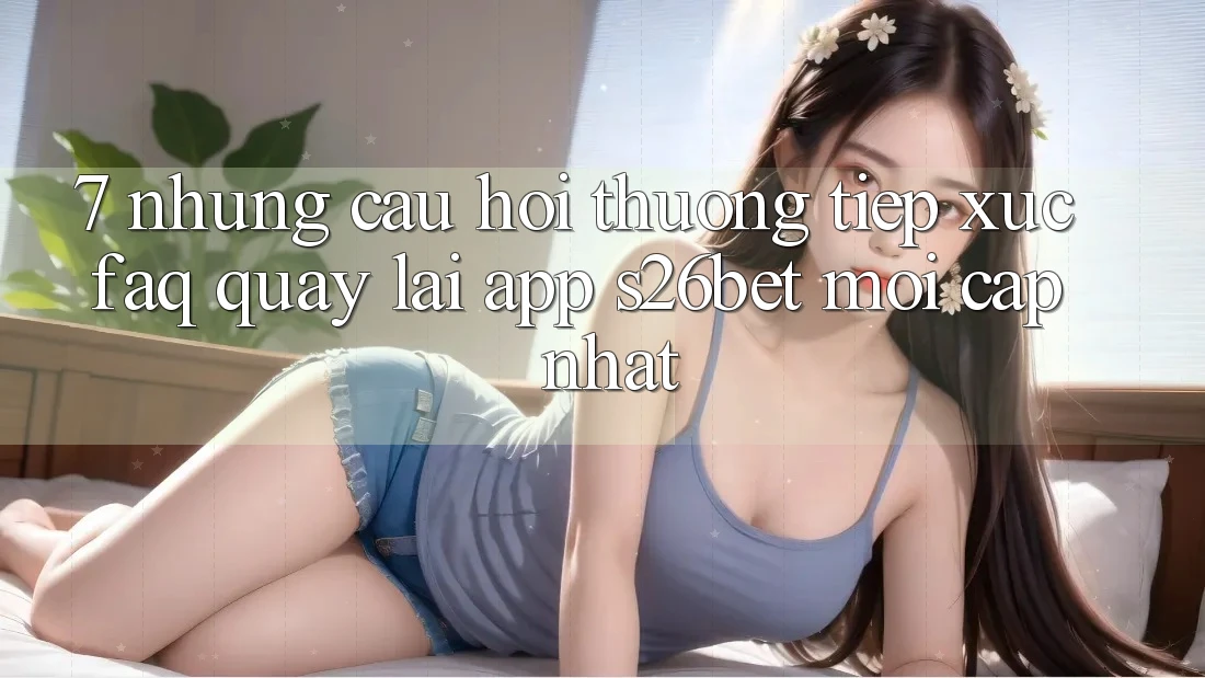 7. Những Câu Hỏi Thường Tiếp xúc (FAQ) Quay lại App S26bet Mới Cập Nhật
