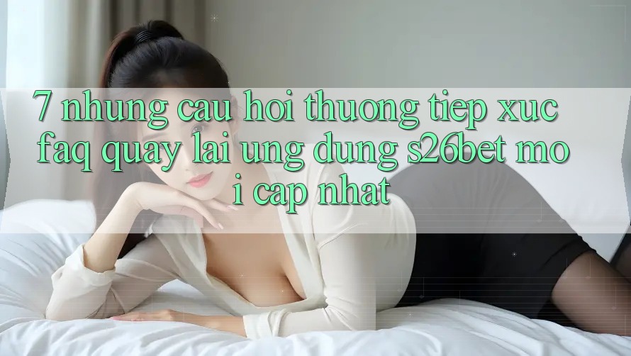 7. Những Câu Hỏi Thường Tiếp xúc (FAQ) Quay lại Ứng dụng S26bet Mới Cập Nhật 7. Những Câu Hỏi Thường Tiếp xúc (FAQ) Quay lại Ứng dụng S26bet Mới Cập Nhật