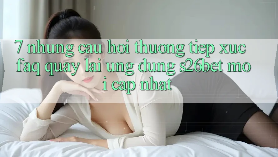 7. Những Câu Hỏi Thường Tiếp xúc (FAQ) Quay lại Ứng dụng S26bet Mới Cập Nhật