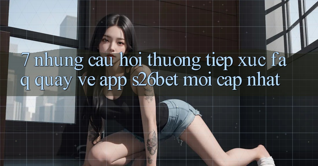 7. Những Câu Hỏi Thường Tiếp xúc (FAQ) Quay về App S26bet Mới Cập Nhật 7. Những Câu Hỏi Thường Tiếp xúc (FAQ) Quay về App S26bet Mới Cập Nhật